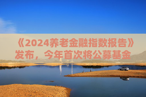 《2024养老金融指数报告》发布，今年首次将公募基金纳入评价对象