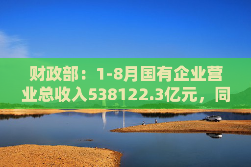 财政部：1-8月国有企业营业总收入538122.3亿元，同比增长1.4%