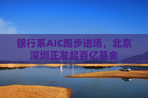 银行系AIC跑步进场，北京深圳正发起百亿基金  第1张