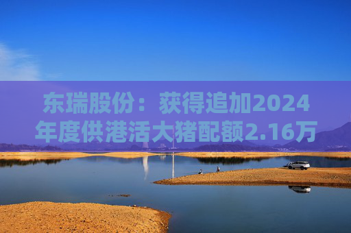 东瑞股份：获得追加2024年度供港活大猪配额2.16万头