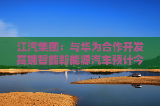 江汽集团：与华为合作开发高端智能新能源汽车预计今年年底下线