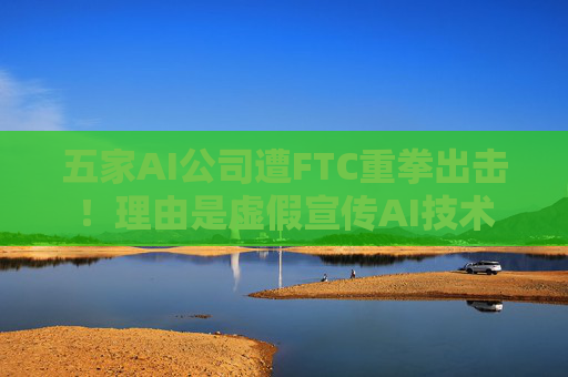 五家AI公司遭FTC重拳出击！理由是虚假宣传AI技术  第1张