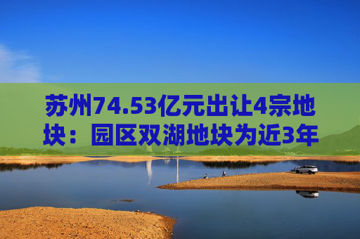 苏州74.53亿元出让4宗地块：园区双湖地块为近3年苏州起拍总价最高的地块  第1张