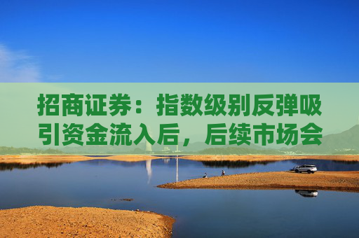 招商证券：指数级别反弹吸引资金流入后，后续市场会出现2-3 个月的结构性行情  第1张