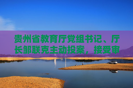 贵州省教育厅党组书记、厅长邹联克主动投案，接受审查调查  第1张