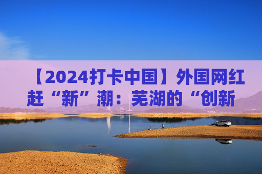 【2024打卡中国】外国网红赶“新”潮：芜湖的“创新基因”真强大！（视频）