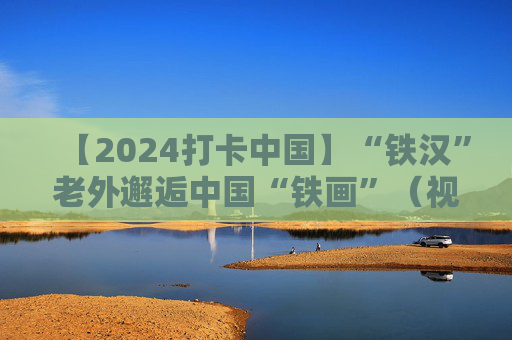 【2024打卡中国】“铁汉”老外邂逅中国“铁画”（视频）