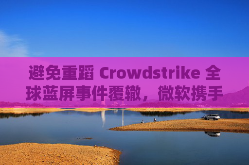 避免重蹈 Crowdstrike 全球蓝屏事件覆辙，微软携手安全公司探讨改善 Win10 / Win11 安全更新机制  第1张