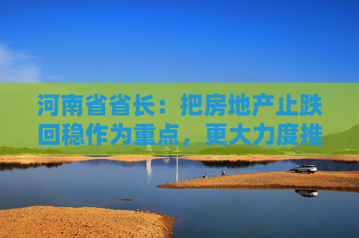 河南省省长：把房地产止跌回稳作为重点，更大力度推动汽车等以旧换新