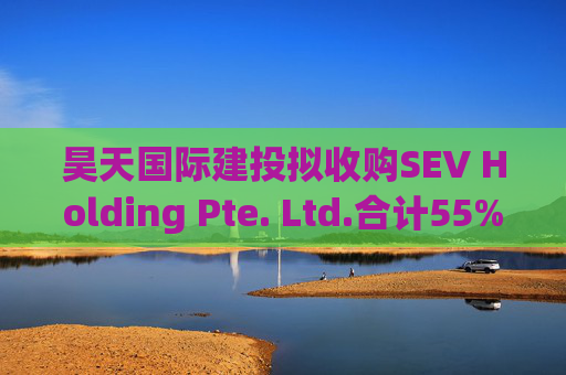 昊天国际建投拟收购SEV Holding Pte. Ltd.合计55%的全部已发行股本