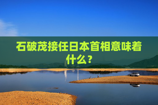 石破茂接任日本首相意味着什么？