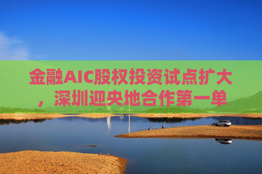 金融AIC股权投资试点扩大，深圳迎央地合作第一单  第1张