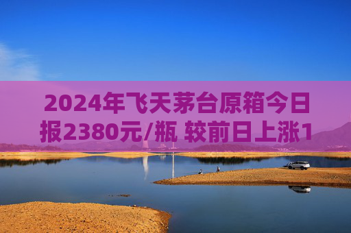 2024年飞天茅台原箱今日报2380元/瓶 较前日上涨15元/瓶  第1张