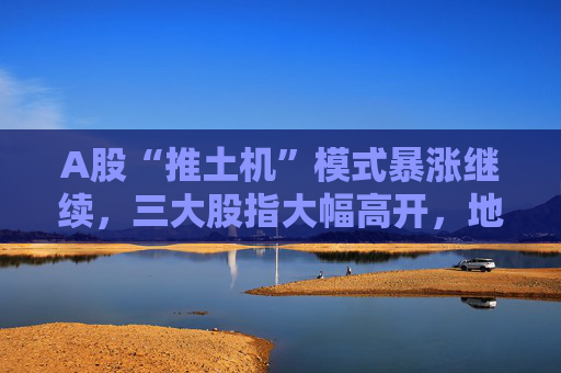 A股“推土机”模式暴涨继续，三大股指大幅高开，地产股延续大涨势头  第1张