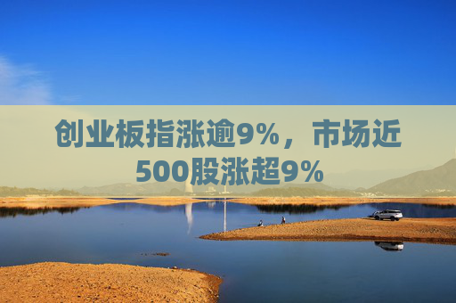 创业板指涨逾9%，市场近500股涨超9%