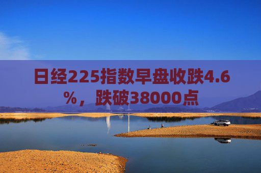 日经225指数早盘收跌4.6%，跌破38000点