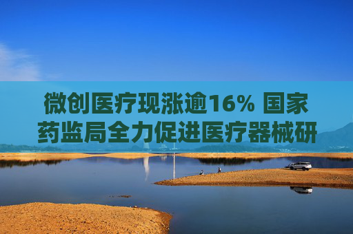 微创医疗现涨逾16% 国家药监局全力促进医疗器械研发创新