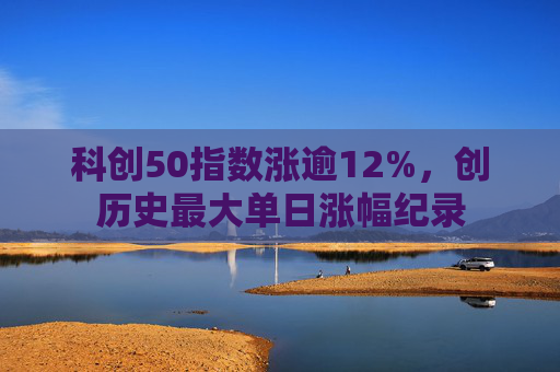 科创50指数涨逾12%，创历史最大单日涨幅纪录  第1张