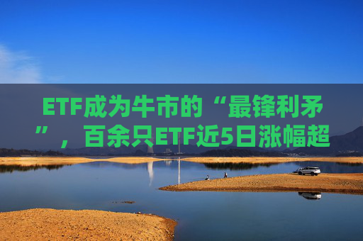 ETF成为牛市的“最锋利矛”，百余只ETF近5日涨幅超30%