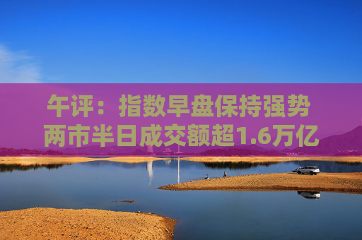 午评：指数早盘保持强势 两市半日成交额超1.6万亿 5300余只个股飘红