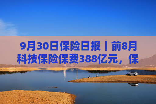 9月30日保险日报丨前8月科技保险保费388亿元，保险资金投资股票和股票型基金超3.3万亿，又一险企“拆弹”