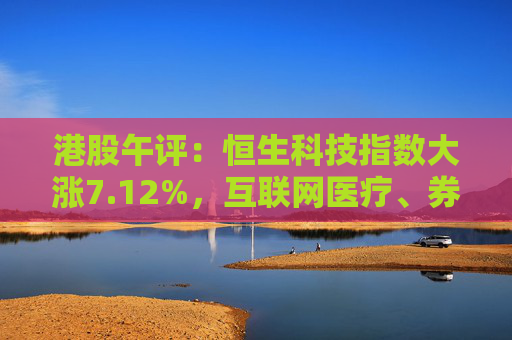 港股午评：恒生科技指数大涨7.12%，互联网医疗、券商股领涨，国泰君安国际涨超55%