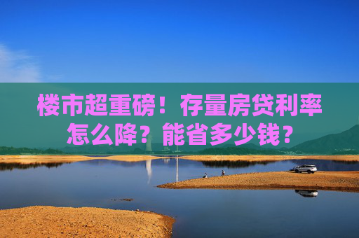 楼市超重磅！存量房贷利率怎么降？能省多少钱？  第1张