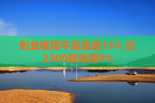 创业板指午后涨逾13% 近2300股涨超9%