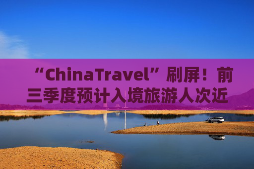 “ChinaTravel”刷屏！前三季度预计入境旅游人次近1亿，同比增长55%