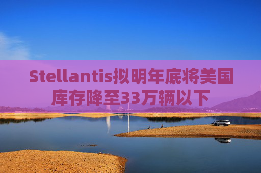 Stellantis拟明年底将美国库存降至33万辆以下