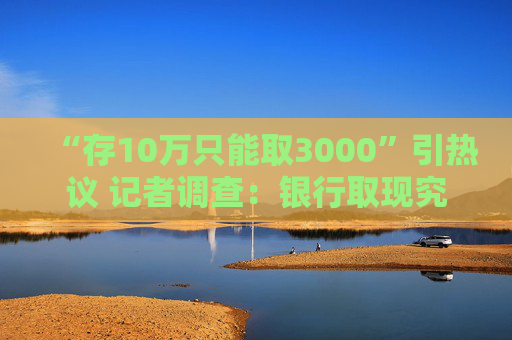 “存10万只能取3000”引热议 记者调查：银行取现究竟有无限额？非柜面转账限额是否普遍？