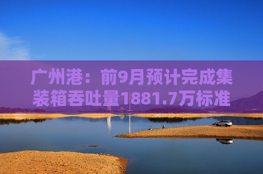 广州港：前9月预计完成集装箱吞吐量1881.7万标准箱，同比增长6.3%