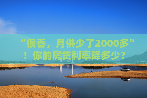 “很香，月供少了2000多”！你的房贷利率降多少？