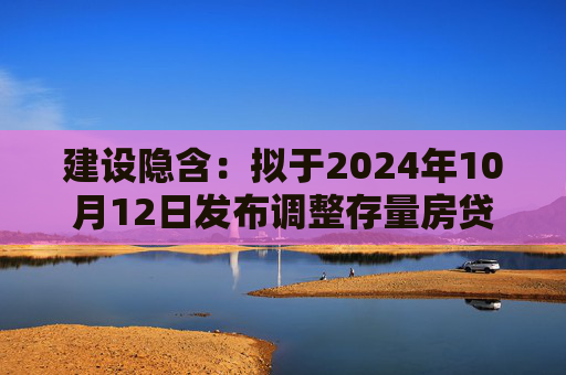 建设隐含：拟于2024年10月12日发布调整存量房贷利率具体操作细则