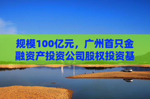 规模100亿元，广州首只金融资产投资公司股权投资基金落地 