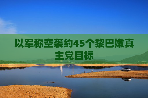 以军称空袭约45个黎巴嫩真主党目标  第1张