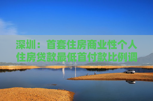 深圳：首套住房商业性个人住房贷款最低首付款比例调整为15%