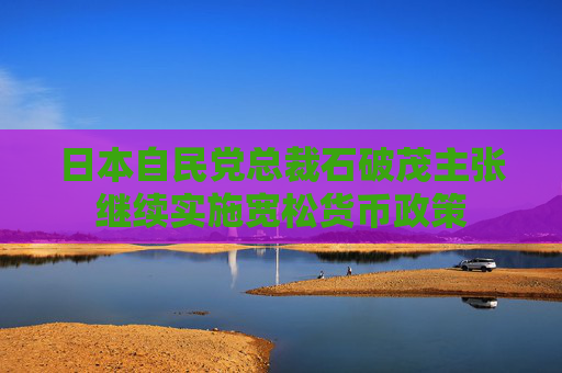 日本自民党总裁石破茂主张继续实施宽松货币政策