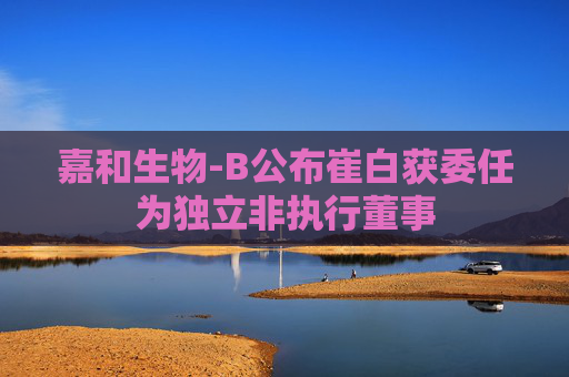 嘉和生物-B公布崔白获委任为独立非执行董事  第1张