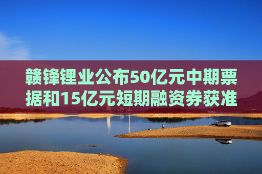 赣锋锂业公布50亿元中期票据和15亿元短期融资券获准注册