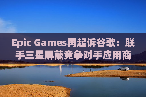 Epic Games再起诉谷歌：联手三星屏蔽竞争对手应用商店  第1张