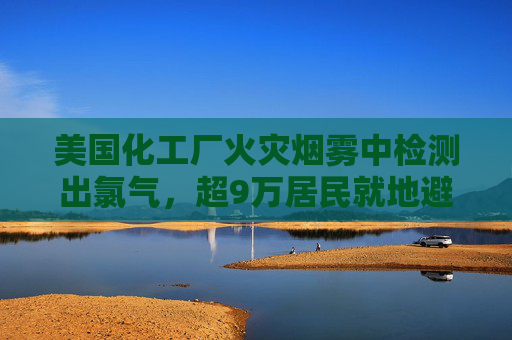 美国化工厂火灾烟雾中检测出氯气，超9万居民就地避难