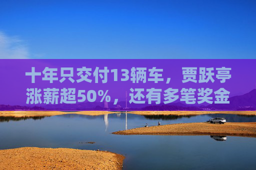 十年只交付13辆车，贾跃亭涨薪超50%，还有多笔奖金合计超500万美元