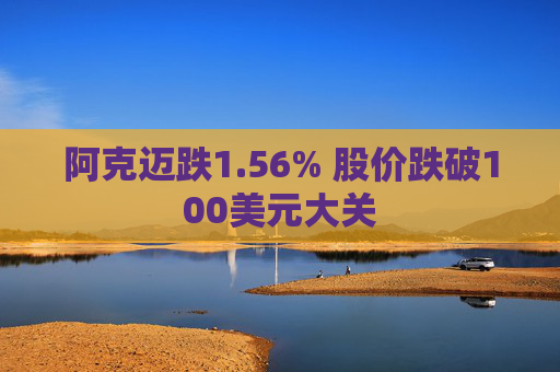 阿克迈跌1.56% 股价跌破100美元大关