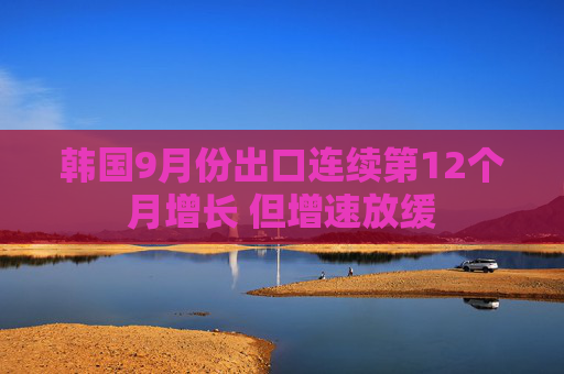 韩国9月份出口连续第12个月增长 但增速放缓