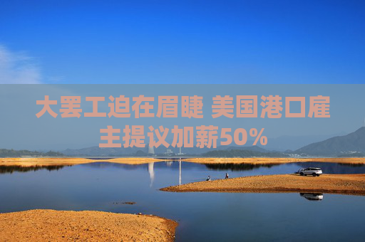 大罢工迫在眉睫 美国港口雇主提议加薪50%