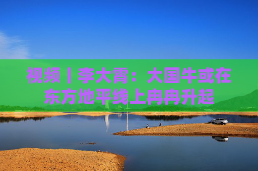 视频丨李大霄：大国牛或在东方地平线上冉冉升起