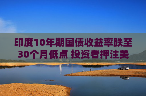 印度10年期国债收益率跌至30个月低点 投资者押注美联储将大幅降息