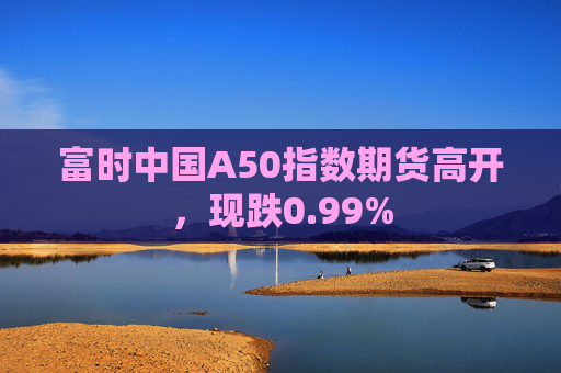 富时中国A50指数期货高开，现跌0.99%