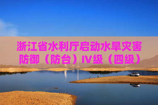 浙江省水利厅启动水旱灾害防御（防台）Ⅳ级（四级）应急响应